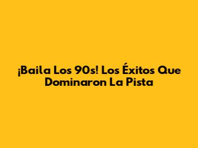 ¡Baila Los 90s! Los Éxitos Que Dominaron La Pista