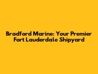 Bradford Marine: Your Premier Fort Lauderdale Shipyard