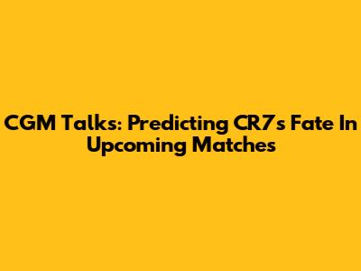CGM Talks: Predicting CR7's Fate In Upcoming Matches