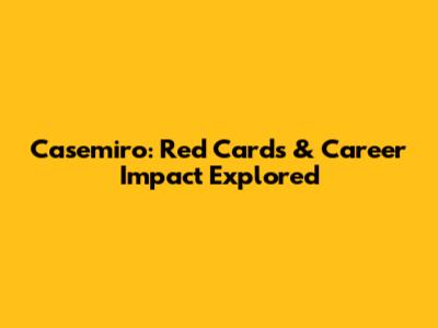 Casemiro: Red Cards & Career Impact Explored