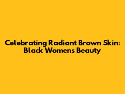 Celebrating Radiant Brown Skin: Black Women's Beauty