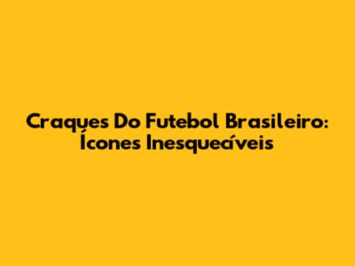 Craques Do Futebol Brasileiro: Ícones Inesquecíveis