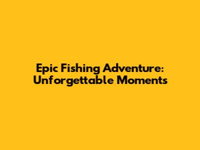 Epic Fishing Adventure: Unforgettable Moments