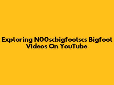 Exploring N00scbigfootsc's Bigfoot Videos On YouTube
