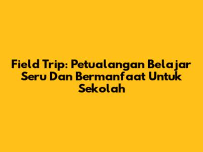 Field Trip: Petualangan Belajar Seru Dan Bermanfaat Untuk Sekolah