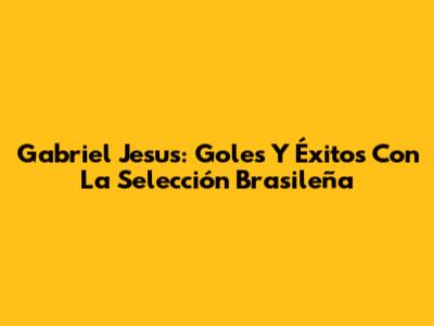 Gabriel Jesus: Goles Y Éxitos Con La Selección Brasileña