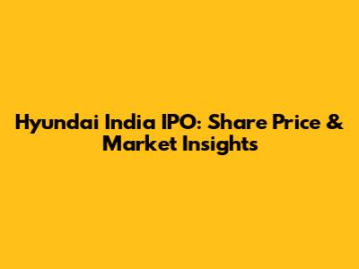 Hyundai India IPO: Share Price & Market Insights