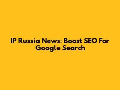 IP Russia News: Boost SEO For Google Search