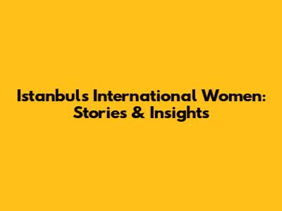 Istanbul's International Women: Stories & Insights