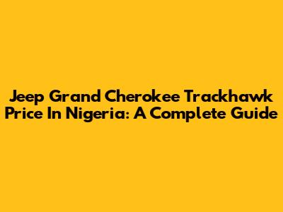 Jeep Grand Cherokee Trackhawk Price In Nigeria: A Complete Guide