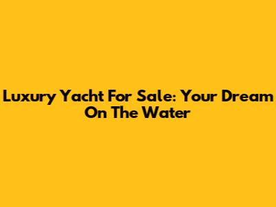 Luxury Yacht For Sale: Your Dream On The Water