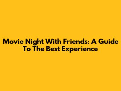 Movie Night With Friends: A Guide To The Best Experience