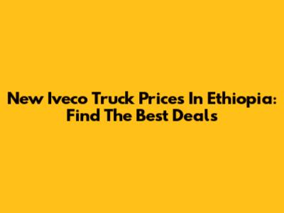 New Iveco Truck Prices In Ethiopia: Find The Best Deals
