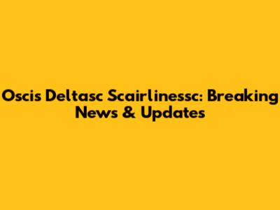 Oscis Deltasc Scairlinessc: Breaking News & Updates