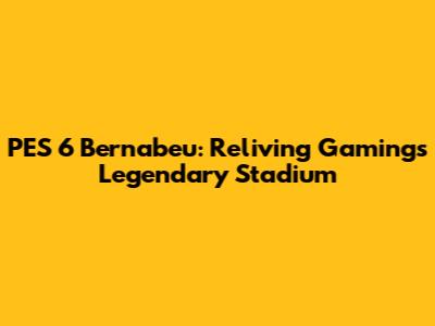 PES 6 Bernabeu: Reliving Gaming's Legendary Stadium