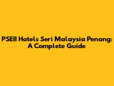 PSEII Hotels Seri Malaysia Penang: A Complete Guide