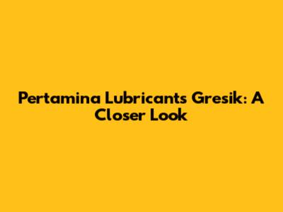 Pertamina Lubricants Gresik: A Closer Look