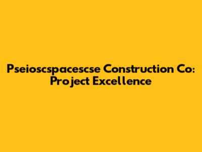 Pseioscspacescse Construction Co: Project Excellence