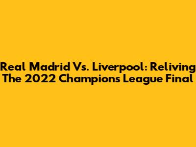 Real Madrid Vs. Liverpool: Reliving The 2022 Champions League Final