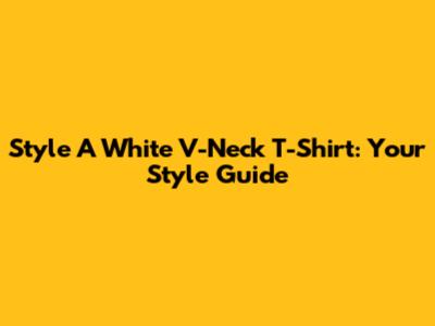 Style A White V-Neck T-Shirt: Your Style Guide