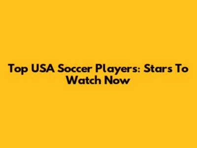 Top USA Soccer Players: Stars To Watch Now