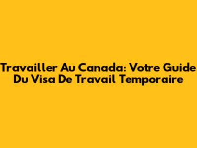 Travailler Au Canada: Votre Guide Du Visa De Travail Temporaire