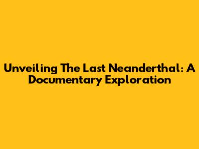 Unveiling The Last Neanderthal: A Documentary Exploration