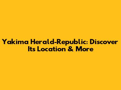 Yakima Herald-Republic: Discover Its Location & More